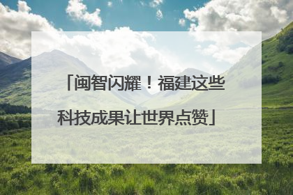 闽智闪耀！福建这些科技成果让世界点赞