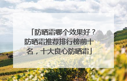 防晒霜哪个效果好？防晒霜推荐排行榜前十名，十大良心防晒霜