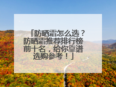 防晒霜怎么选？防晒霜推荐排行榜前十名，给你靠谱选购参考！