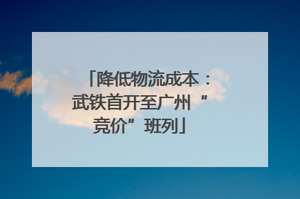 降低物流成本：武铁首开至广州“竞价”班列