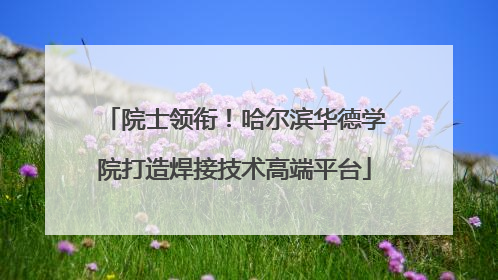 院士领衔！哈尔滨华德学院打造焊接技术高端平台