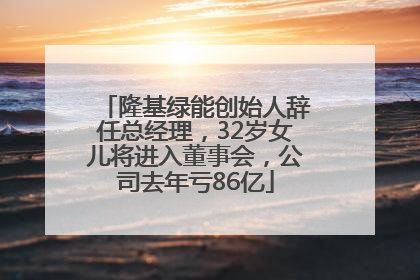 隆基绿能创始人辞任总经理，32岁女儿将进入董事会，公司去年亏86亿