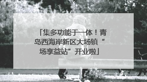 集多功能于一体！青岛西海岸新区大场镇“场享益站”开业啦