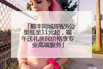 顺丰同城即配6公里低至11元起，端午送礼亲民价格享专业高端服务