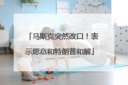 马斯克突然改口!表示愿意和特朗普和解