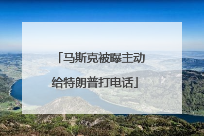 马斯克被曝主动给特朗普打电话