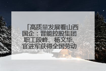 高质量发展看山西国企：晋能控股集团职工段峰、杨文华、官进军获得全国劳动模范荣誉称号