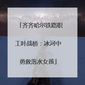 齐齐哈尔铁路职工叶战桥：冰河中勇救落水女孩