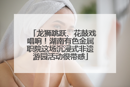 龙狮跳跃、花鼓戏唱响！湖南有色金属职院这场沉浸式非遗游园活动很带感