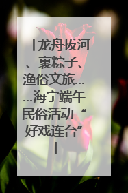 龙舟拔河、裹粽子、渔俗文旅……海宁端午民俗活动“好戏连台”