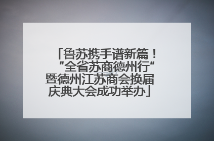 鲁苏携手谱新篇！“全省苏商德州行”暨德州江苏商会换届庆典大会成功举办