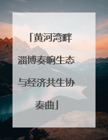 黄河湾畔 淄博奏响生态与经济共生协奏曲