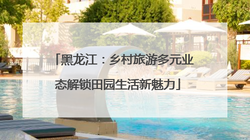 黑龙江：乡村旅游多元业态解锁田园生活新魅力