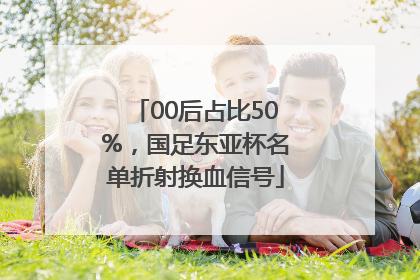 00后占比50%，国足东亚杯名单折射换血信号