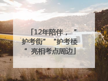 12年陪伴，“护考街”“护考楼”亮相考点周边