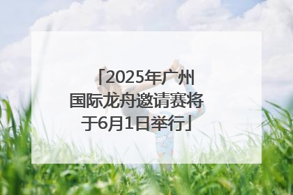 2025年广州国际龙舟邀请赛将于6月1日举行