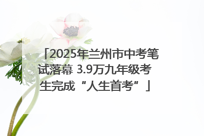 2025年兰州市中考笔试落幕 3.9万九年级考生完成“人生首考”