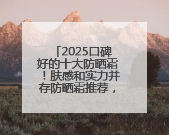 2025口碑好的十大防晒霜！肤感和实力并存防晒霜推荐，值得一试