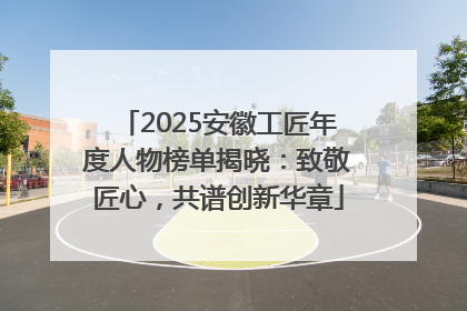 2025安徽工匠年度人物榜单揭晓：致敬匠心，共谱创新华章