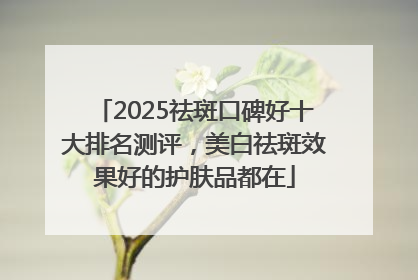 2025祛斑口碑好十大排名测评，美白祛斑效果好的护肤品都在