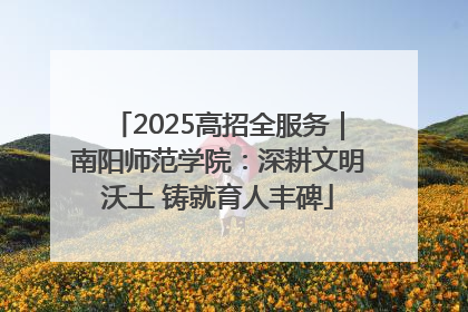 2025高招全服务|南阳师范学院:深耕文明沃土 铸就育人丰碑