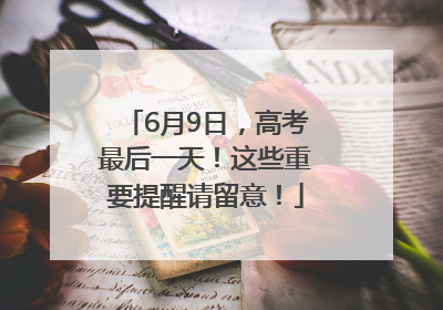 6月9日，高考最后一天！这些重要提醒请留意！