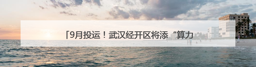 9月投运！武汉经开区将添“算力引擎”赋能千行百业数字化转型