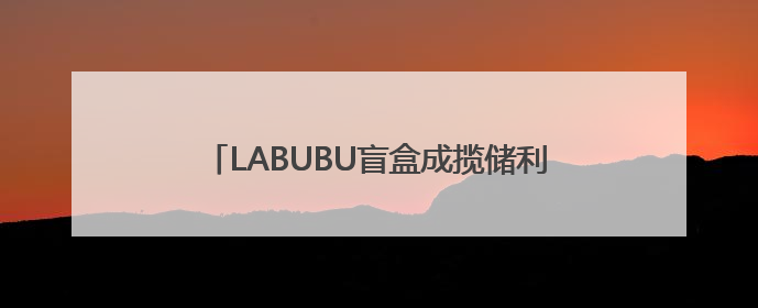 LABUBU盲盒成揽储利器？平安银行新户存5万以上就送，多地分支行跟进